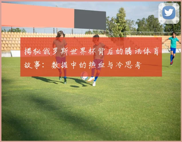 揭秘俄罗斯世界杯背后的腾讯体育故事：数据中的热血与冷思考