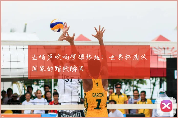 当哨声吹响梦想终结：世界杯淘汰国家的黯然瞬间