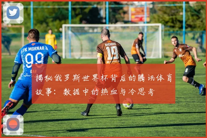 揭秘俄罗斯世界杯背后的腾讯体育故事：数据中的热血与冷思考