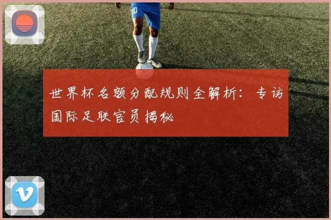 世界杯名额分配规则全解析：专访国际足联官员揭秘