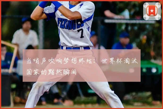 当哨声吹响梦想终结：世界杯淘汰国家的黯然瞬间