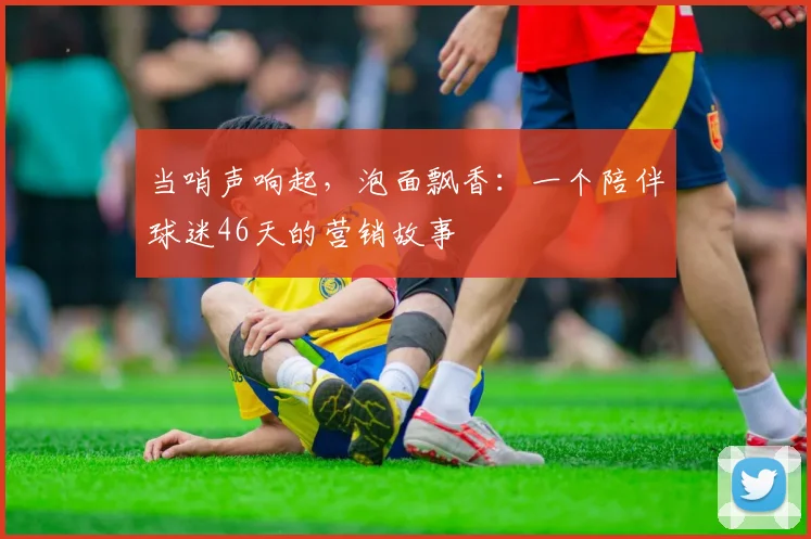 当哨声响起，泡面飘香：一个陪伴球迷46天的营销故事