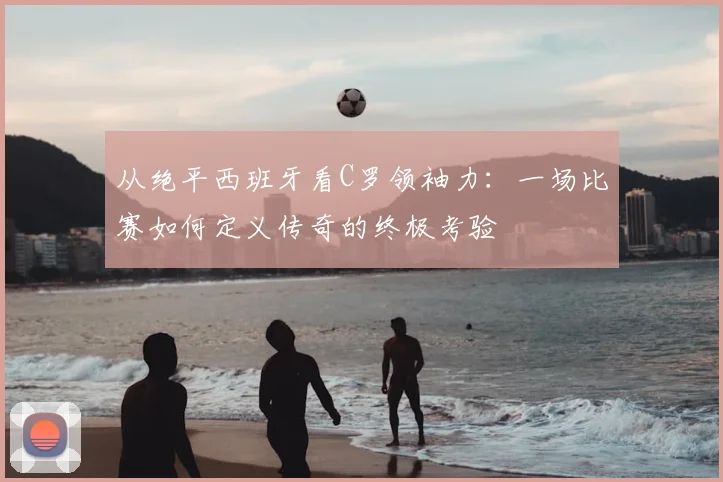 从绝平西班牙看C罗领袖力：一场比赛如何定义传奇的终极考验