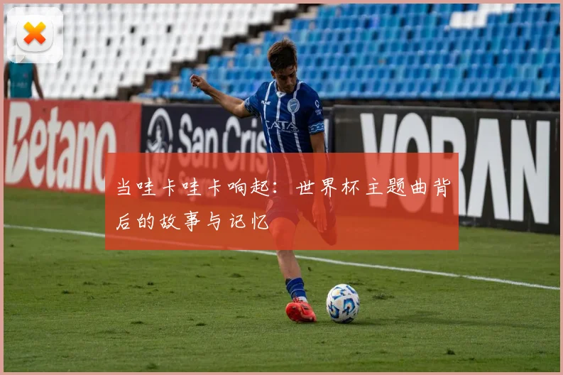 当哇卡哇卡响起：世界杯主题曲背后的故事与记忆